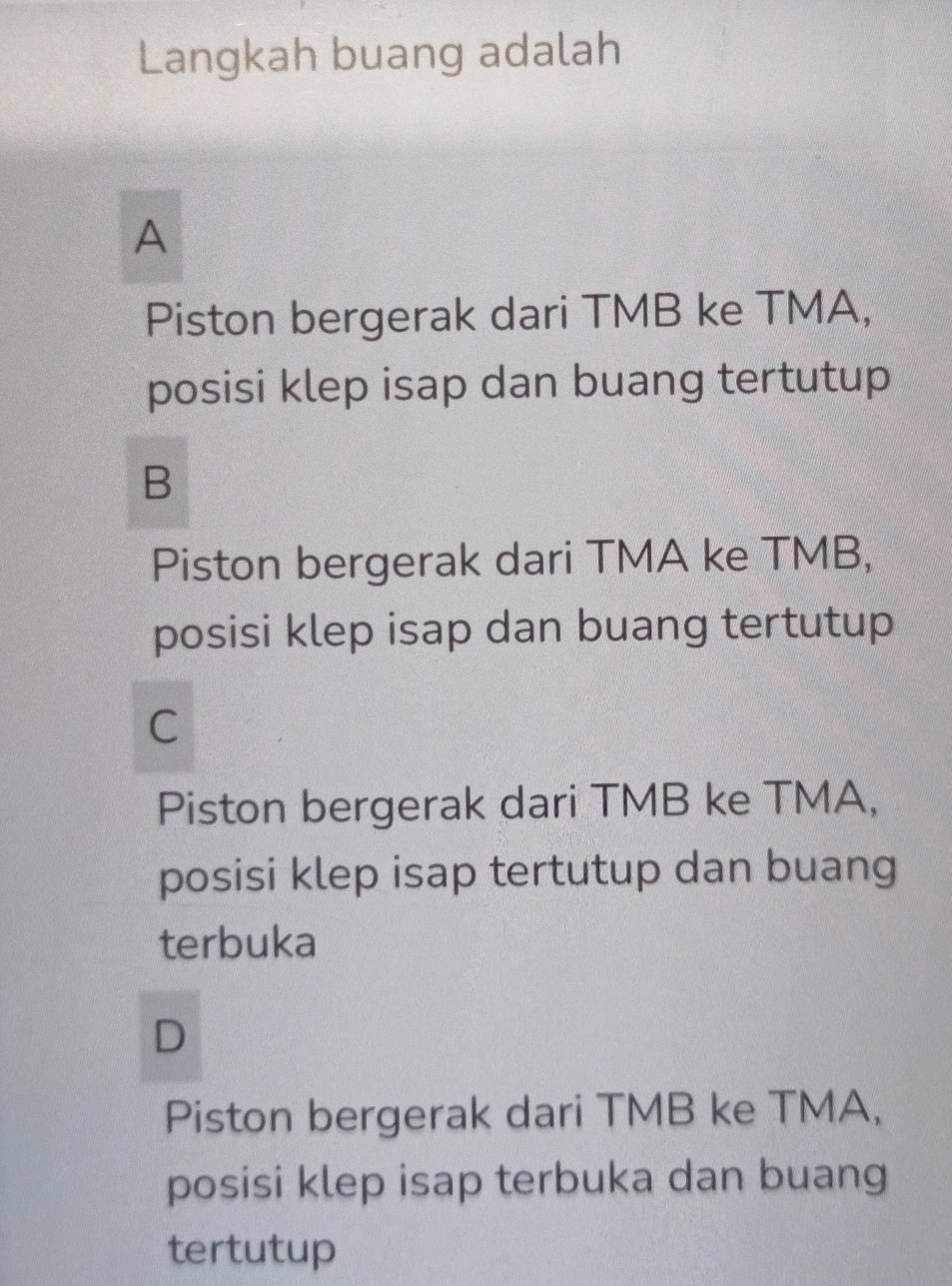 Langkah buang adalah
A
Piston bergerak dari TMB ke TMA,
posisi klep isap dan buang tertutup
B
Piston bergerak dari TMA ke TMB,
posisi klep isap dan buang tertutup
C
Piston bergerak dari TMB ke TMA,
posisi klep isap tertutup dan buang
terbuka
D
Piston bergerak dari TMB ke TMA,
posisi klep isap terbuka dan buang
tertutup