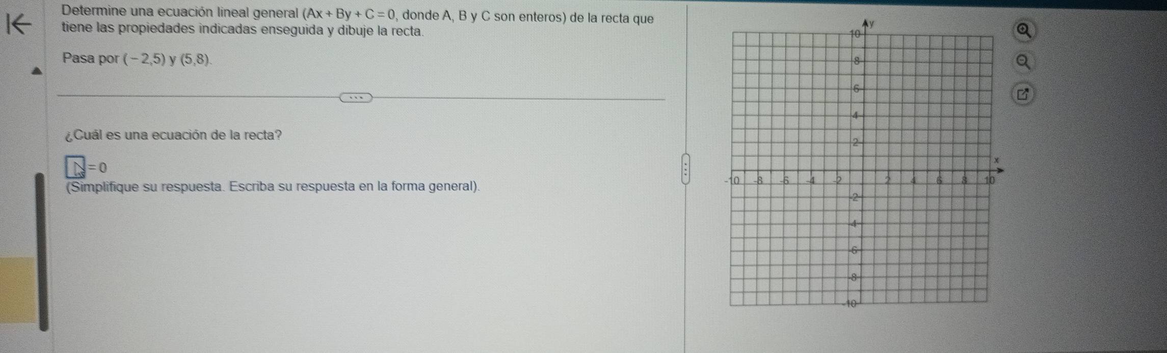 Determine una ecuación lineal general (Ax+By+C=0 , donde A, B y C son enteros) de la recta que 
tiene las propiedades indicadas enseguida y dibuje la recta. 
Pasa por (-2,5) (5,8)
¿Cuál es una ecuación de la recta?
y=0
(Simplifique su respuesta. Escriba su respuesta en la forma general).