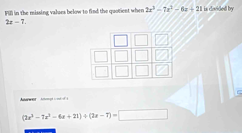 Fill in the missing values below to find the quotient when 2x^3-7x^2-6x+21 is divided by
2x-7. 
Answer Attempt 1 out of 2
(2x^3-7x^2-6x+21)/ (2x-7)=□