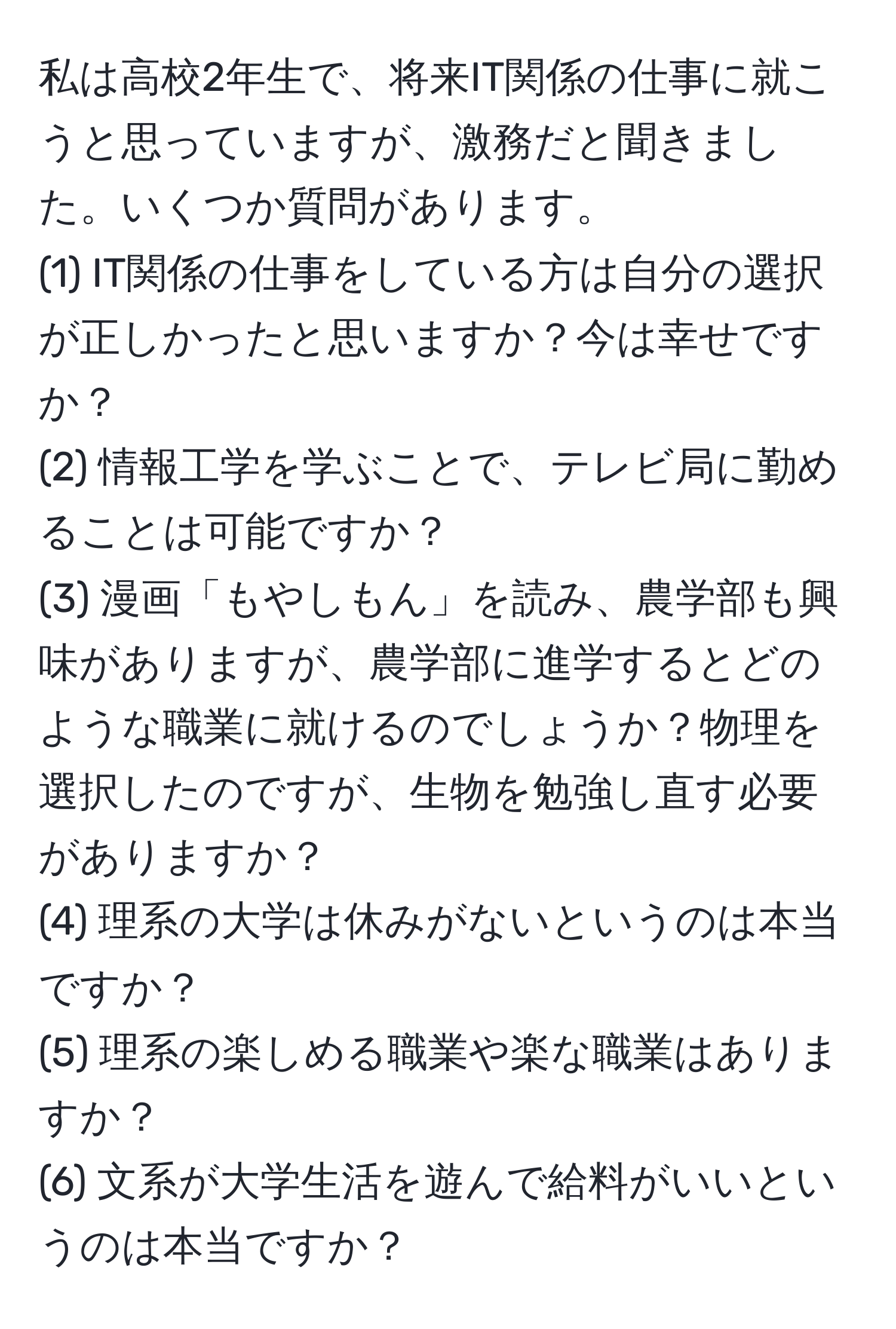 私は高校2年生で、将来IT関係の仕事に就こうと思っていますが、激務だと聞きました。いくつか質問があります。  
(1) IT関係の仕事をしている方は自分の選択が正しかったと思いますか？今は幸せですか？  
(2) 情報工学を学ぶことで、テレビ局に勤めることは可能ですか？  
(3) 漫画「もやしもん」を読み、農学部も興味がありますが、農学部に進学するとどのような職業に就けるのでしょうか？物理を選択したのですが、生物を勉強し直す必要がありますか？  
(4) 理系の大学は休みがないというのは本当ですか？  
(5) 理系の楽しめる職業や楽な職業はありますか？  
(6) 文系が大学生活を遊んで給料がいいというのは本当ですか？