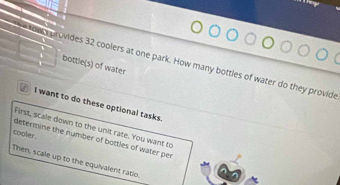 own provides 32 coolers at one park. How many bottles of water do they provide 
bottle(s) of water 
I want to do these optional tasks. 
First, scale down to the unit rate. You want to 
cooler. 
determine the number of bottles of water per 
Then, scale up to the equivalent ratio.