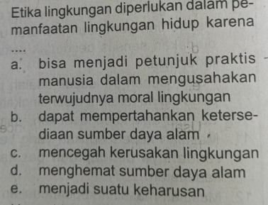 Etika lingkungan diperlukan dalam pe-
manfaatan lingkungan hidup karena
a. bisa menjadi petunjuk praktis
manusia dalam mengusahakan
terwujudnya moral lingkungan
b. dapat mempertahankan keterse-
diaan sumber daya alam
c. mencegah kerusakan lingkungan
d. menghemat sumber daya alam
e. menjadi suatu keharusan