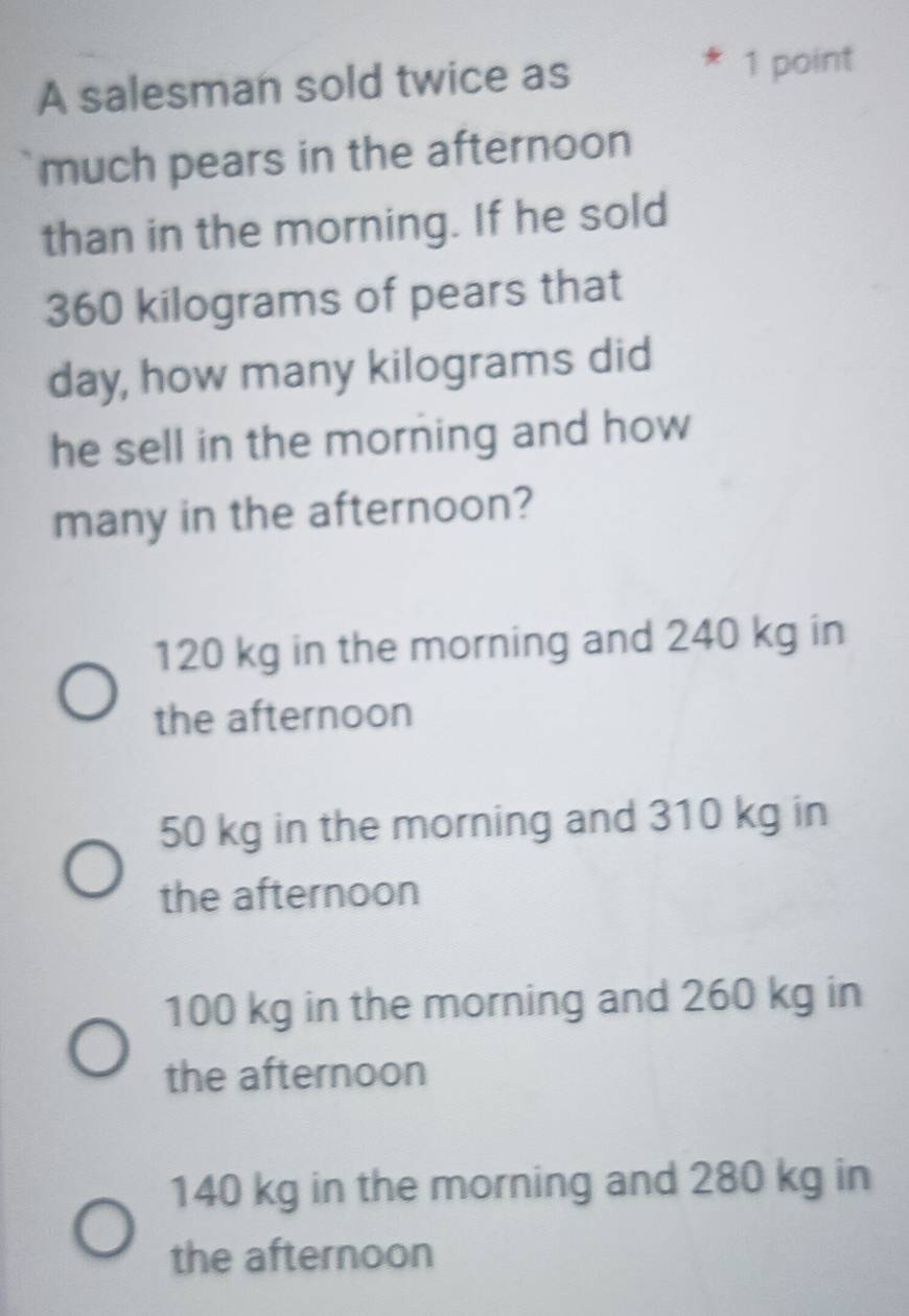 A salesman sold twice as 1 point
much pears in the afternoon
than in the morning. If he sold
360 kilograms of pears that
day, how many kilograms did
he sell in the morning and how 
many in the afternoon?
120 kg in the morning and 240 kg in
the afternoon
50 kg in the morning and 310 kg in
the afternoon
100 kg in the morning and 260 kg in
the afternoon
140 kg in the morning and 280 kg in
the afternoon