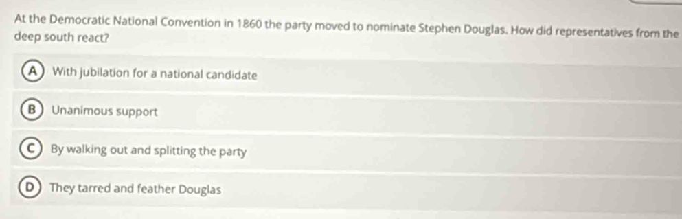 At the Democratic National Convention in 1860 the party moved to nominate Stephen Douglas. How did representatives from the
deep south react?
AWith jubilation for a national candidate
B Unanimous support
C By walking out and splitting the party
D They tarred and feather Douglas