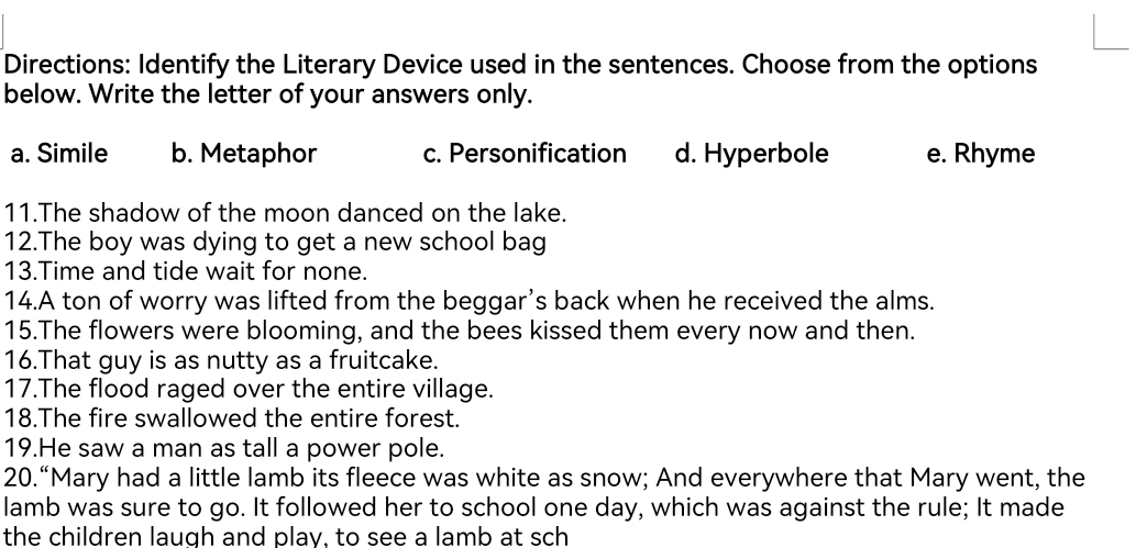 Directions: Identify the Literary Device used in the sentences. Choose from the options
below. Write the letter of your answers only.
a. Simile b. Metaphor c. Personification d. Hyperbole e. Rhyme
11.The shadow of the moon danced on the lake.
12.The boy was dying to get a new school bag
13.Time and tide wait for none.
14.A ton of worry was lifted from the beggar's back when he received the alms.
15.The flowers were blooming, and the bees kissed them every now and then.
16.That guy is as nutty as a fruitcake.
17.The flood raged over the entire village.
18.The fire swallowed the entire forest.
19.He saw a man as tall a power pole.
20.“Mary had a little lamb its fleece was white as snow; And everywhere that Mary went, the
lamb was sure to go. It followed her to school one day, which was against the rule; It made
the children laugh and play, to see a lamb at sch