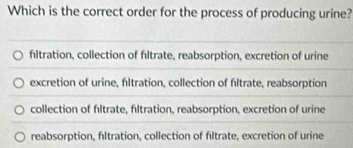 Which is the correct order for the process of producing urine?
fltration, collection of fltrate, reabsorption, excretion of urine
excretion of urine, filtration, collection of filtrate, reabsorption
collection of fltrate, fıltration, reabsorption, excretion of urine
reabsorption, fltration, collection of fltrate, excretion of urine