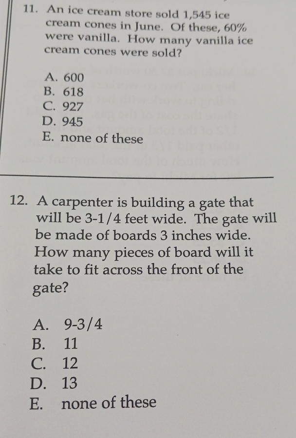 An ice cream store sold 1,545 ice
cream cones in June. Of these, 60%
were vanilla. How many vanilla ice
cream cones were sold?
A. 600
B. 618
C. 927
D. 945
E. none of these
12. A carpenter is building a gate that
will be 3-1/4 feet wide. The gate will
be made of boards 3 inches wide.
How many pieces of board will it
take to fit across the front of the
gate?
A. 9-3/4
B. 11
C. 12
D. 13
E. none of these