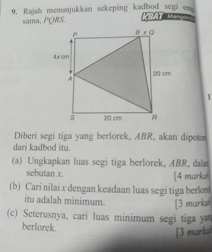 Rajah menunjukkan sekeping kadbod segi em
sama, PQRS.
KBAT Mengand
1
Diberi segi tiga yang berlorek, ABR, akan dipoton
dari kadbod itu.
(a) Ungkapkan luas segi tiga berlorek, ABR, dala
sebutan x.
[4 markah
(b) Cari nilai x dengan keadaan luas segi tiga berlore
itu adalah minimum.
[3 markah
(c) Seterusnya, cari luas minimum segi tiga ya
berlorek.
[3 markah