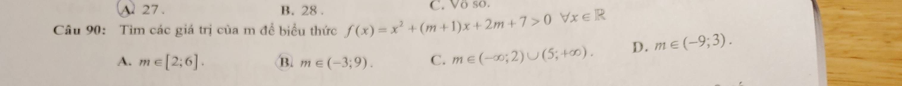 A 27 . B. 28 . C. Vô so.
Câu 90: Tìm các giá trị của m để biểu thức f(x)=x^2+(m+1)x+2m+7>0forall x∈ R
A. m∈ [2;6]. B. m∈ (-3;9). C. m∈ (-∈fty ;2)∪ (5;+∈fty ).
D. m∈ (-9;3).