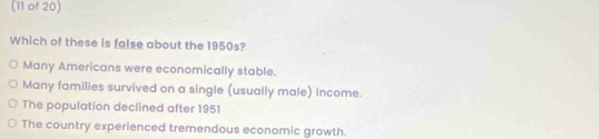 (11 of 20)
Which of these is false about the 1950s?
Many Americans were economically stable.
Many families survived on a single (usually male) income.
The population declined after 1951
The country experienced tremendous economic growth.