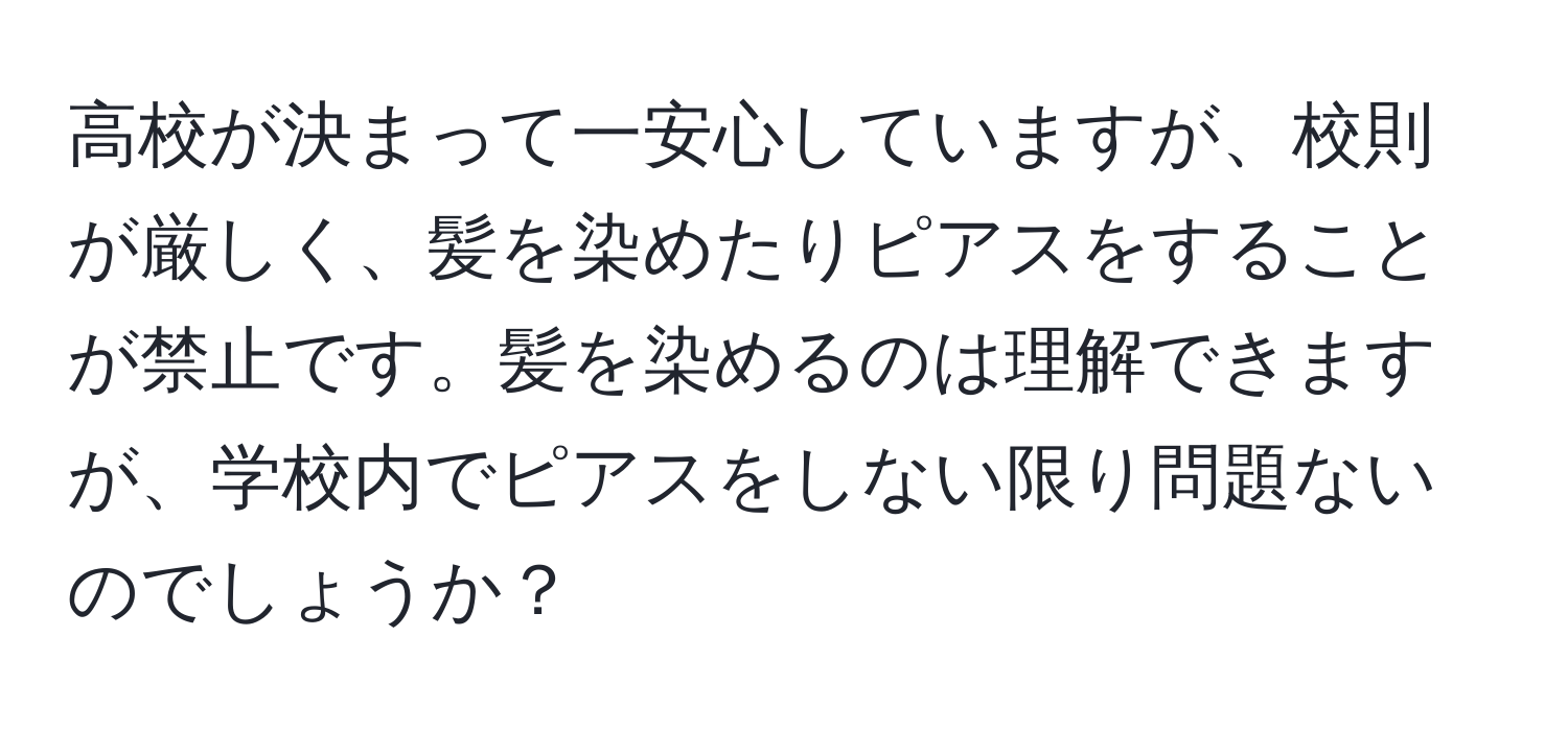 高校が決まって一安心していますが、校則が厳しく、髪を染めたりピアスをすることが禁止です。髪を染めるのは理解できますが、学校内でピアスをしない限り問題ないのでしょうか？