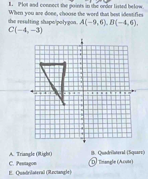 Plot and connect the points in the order listed below.
When you are done, choose the word that best identifies
the resulting shape/polygon. A(-9,6), B(-4,6),
C(-4,-3)
A. Triangle (Right) B. Quadrilateral (Square)
C. Pentagon D Triangle (Acute)
E. Quadrilateral (Rectangle)