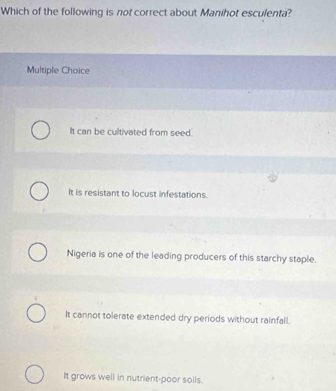 Which of the following is not correct about Manihot esculenta?
Multiple Choice
It can be cultivated from seed.
It is resistant to locust infestations.
Nigeria is one of the leading producers of this starchy staple.
It cannot tolerate extended dry periods without rainfall.
It grows well in nutrient-poor soils.