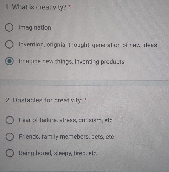 What is creativity? *
Imagination
Invention, orignial thought, generation of new ideas
Imagine new things, inventing products
2. Obstacles for creativity: *
Fear of failure, stress, critisism, etc.
Friends, family memebers, pets, etc
Being bored, sleepy, tired, etc.