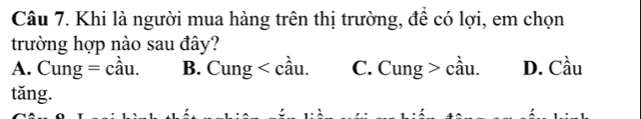 Khi là người mua hàng trên thị trường, để có lợi, em chọn
trường hợp nào sau đây?
A. Cung=chat au. B. Cung . C. Cu ng > cầu. D. Cầu
tǎng.