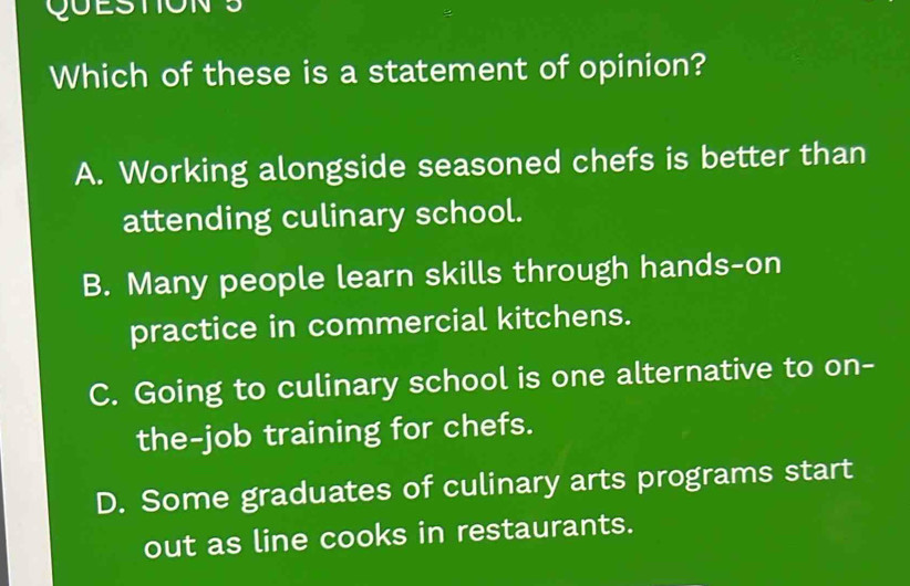 QUESTIONS
Which of these is a statement of opinion?
A. Working alongside seasoned chefs is better than
attending culinary school.
B. Many people learn skills through hands-on
practice in commercial kitchens.
C. Going to culinary school is one alternative to on-
the-job training for chefs.
D. Some graduates of culinary arts programs start
out as line cooks in restaurants.