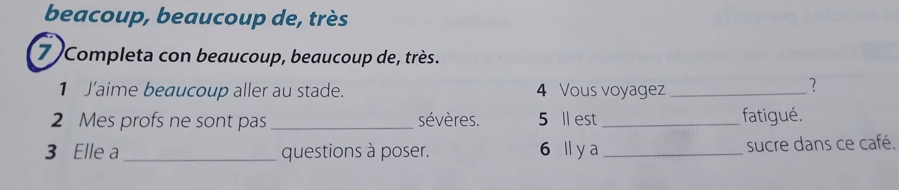 beacoup, beaucoup de, très 
7 )Completa con beaucoup, beaucoup de, très. 
1 J'aime beaucoup aller au stade. 4 Vous voyagez_ 
? 
2 Mes profs ne sont pas _sévères. 5 l est _fatigué. 
3 Elle a_ questions à poser. 6 l y a _sucre dans ce café.