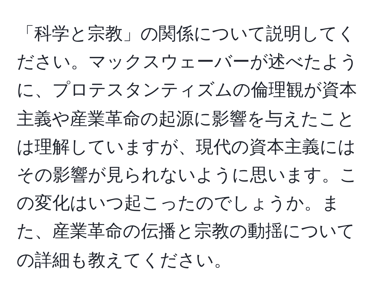 「科学と宗教」の関係について説明してください。マックスウェーバーが述べたように、プロテスタンティズムの倫理観が資本主義や産業革命の起源に影響を与えたことは理解していますが、現代の資本主義にはその影響が見られないように思います。この変化はいつ起こったのでしょうか。また、産業革命の伝播と宗教の動揺についての詳細も教えてください。