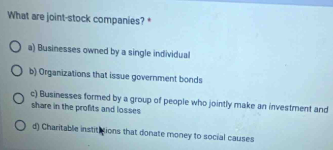 What are joint-stock companies? *
a) Businesses owned by a single individual
b) Organizations that issue government bonds
c) Businesses formed by a group of people who jointly make an investment and
share in the profits and losses
d) Charitable instititions that donate money to social causes