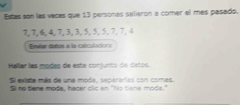 Estas son las vaces que 13 personas salierón a comer el mes pasado.
7, 7, 6, 4, 7, 3, 3, 5, 5, 5, 7, 7, 4
Envíar datos a la calculadora 
Hallar las modas de este conjunto de datos. 
Si existe más de una moda, separarias con comas. 
Si no tiene moda, haper dlic en ''No tiene moda.'