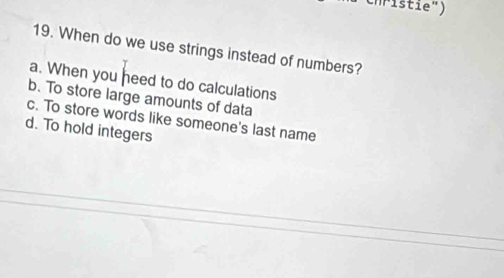 ri e " )
19. When do we use strings instead of numbers?
a. When you heed to do calculations
b. To store large amounts of data
c. To store words like someone's last name
d. To hold integers