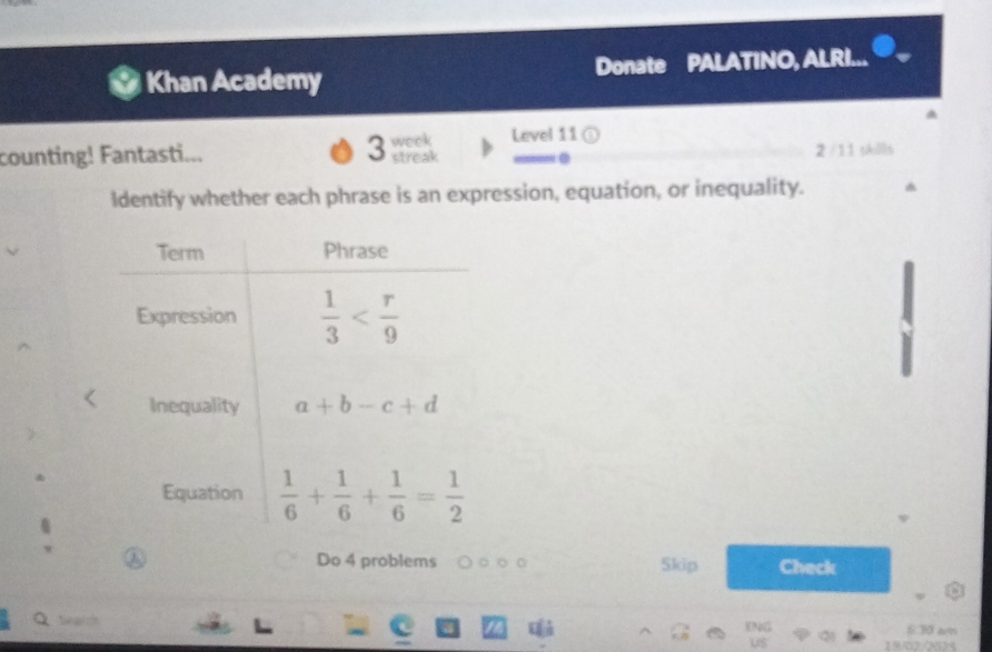 Khan Academy Donate PALATINO, ALRI...
3 week Level 11 ①
counting! Fantasti... streak .
2 /11 skills
ldentify whether each phrase is an expression, equation, or inequality.
Do 4 problems 。 。 Skip Check
Q Search 6:30 am
beginarrayr DVG USendarray 1902/2025