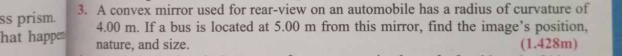 ss prism. 3. A convex mirror used for rear-view on an automobile has a radius of curvature of
4.00 m. If a bus is located at 5.00 m from this mirror, find the image’s position, 
hat happens nature, and size. (1.428m)