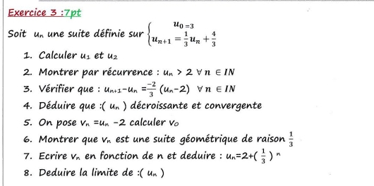 Soit u_n une suite définie sur beginarrayl u_0=3 u_n+1= 1/3 u_n+ 4/3 endarray.
1. Calculer u_1 et u_2
2. Montrer par récurrence : u_n>2forall n∈ IN
3. Vérifier que : u_n+1-u_n= (-2)/3 (u_n-2) □ forall n∈ IN
4. Déduire que : (u_n) décroissante et convergente 
5. On pose v_n=u_n-2 calculer v 。 
6. Montrer que V_n est une suite géométrique de raison  1/3 
7. Ecrire V_n en fonction de n et deduire : u_n=2+( 1/3 ) n 
8. Deduire la limite de :( un )