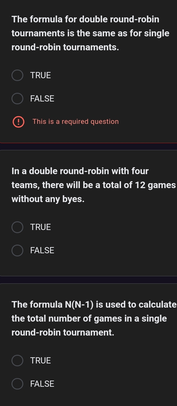 The formula for double round-robin
tournaments is the same as for single
round-robin tournaments.
TRUE
FALSE
This is a required question
In a double round-robin with four
teams, there will be a total of 12 games
without any byes.
TRUE
FALSE
The formula N(N-1) is used to calculate
the total number of games in a single
round-robin tournament.
TRUE
FALSE