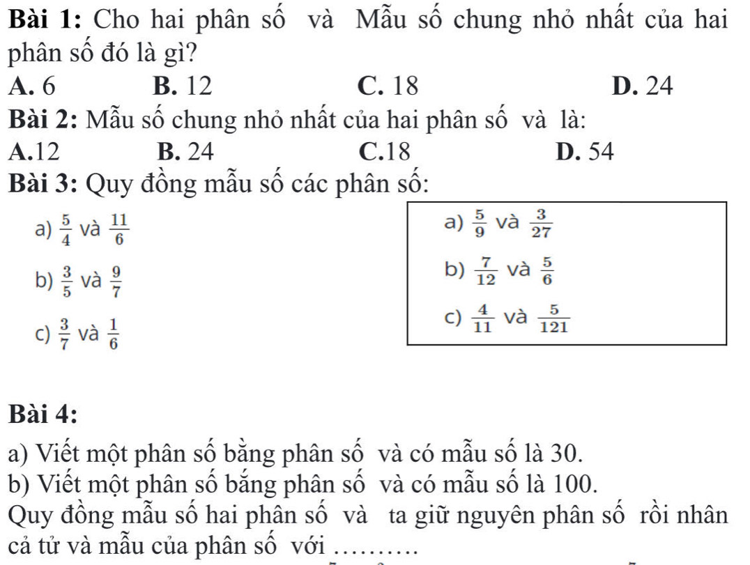 Cho hai phân số và Mẫu số chung nhỏ nhất của hai
phân số đó là gì?
A. 6 B. 12 C. 18 D. 24
Bài 2: Mẫu số chung nhỏ nhất của hai phân số và là:
A. 12 B. 24 C. 18 D. 54
Bài 3: Quy đồng mẫu số các phân số:
a)
a)  5/4  và  11/6   5/9  và  3/27 
b)  3/5  và  9/7 
b)  7/12  và  5/6 
c)  3/7  và  1/6 
C)  4/11  và  5/121 
Bài 4:
a) Viết một phân số bằng phân số và có mẫu số là 30.
b) Viết một phân số bắng phân số và có mẫu số là 100.
Quy đồng mẫu số hai phân số và ta giữ nguyên phân số rồi nhân
cả tử và mẫu của phân số với_