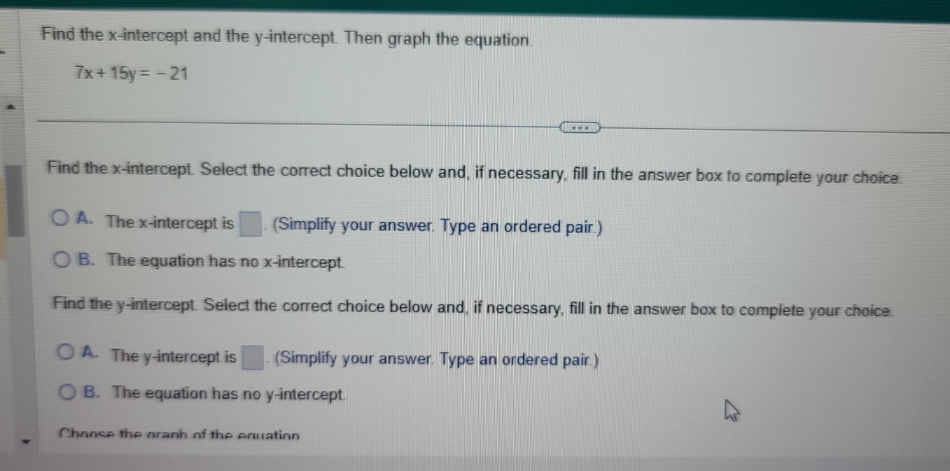 Find the x-intercept and the y-intercept. Then graph the equation.
7x+15y=-21
Find the x-intercept. Select the correct choice below and, if necessary, fill in the answer box to complete your choice.
A. The x-intercept is □ (Simplify your answer. Type an ordered pair.)
B. The equation has no x-intercept.
Find the y-intercept. Select the correct choice below and, if necessary, fill in the answer box to complete your choice.
A. The y-intercept is |. (Simplify your answer. Type an ordered pair.)
B. The equation has no y-intercept.
Choose the graph of the equation