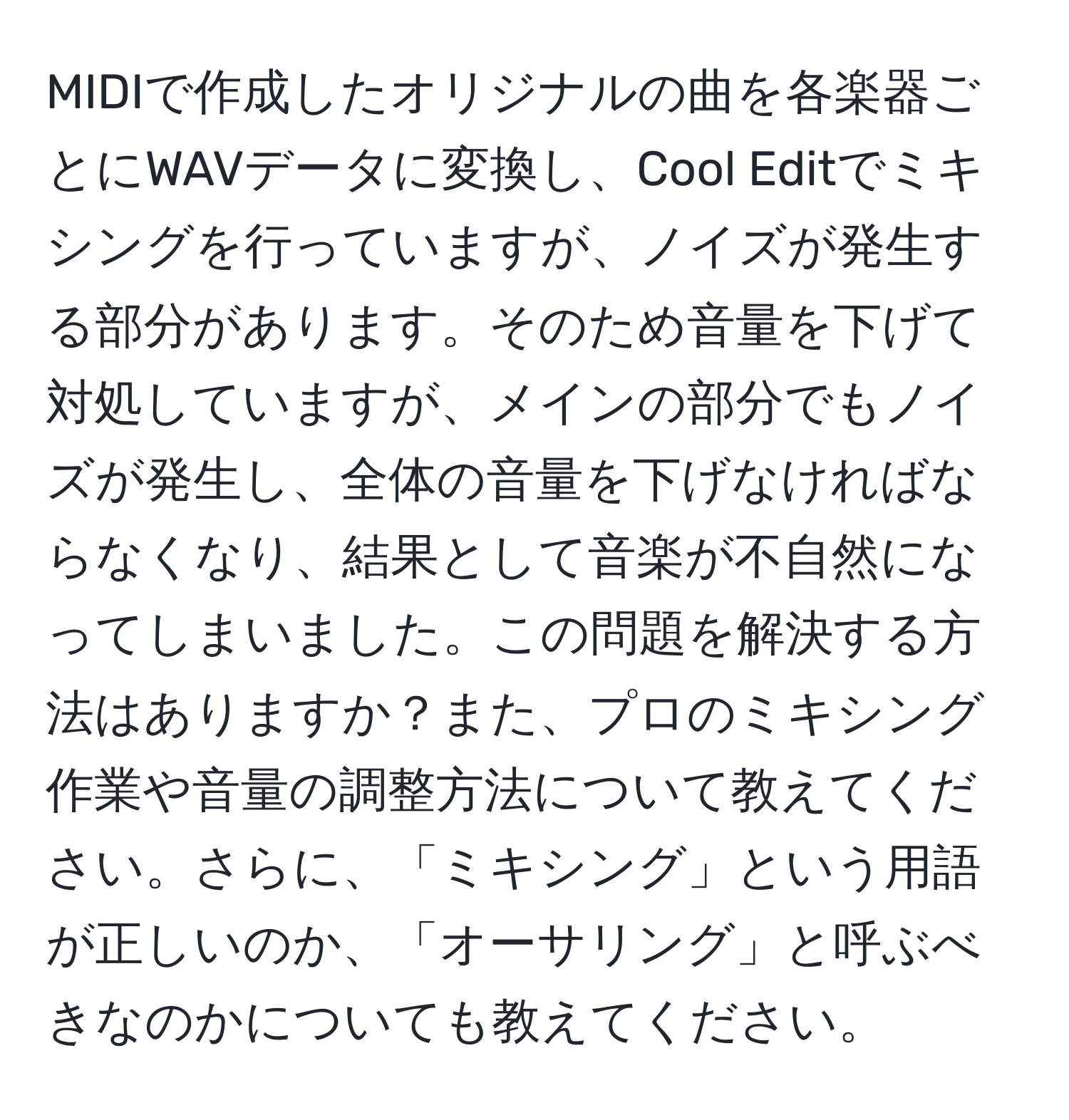 MIDIで作成したオリジナルの曲を各楽器ごとにWAVデータに変換し、Cool Editでミキシングを行っていますが、ノイズが発生する部分があります。そのため音量を下げて対処していますが、メインの部分でもノイズが発生し、全体の音量を下げなければならなくなり、結果として音楽が不自然になってしまいました。この問題を解決する方法はありますか？また、プロのミキシング作業や音量の調整方法について教えてください。さらに、「ミキシング」という用語が正しいのか、「オーサリング」と呼ぶべきなのかについても教えてください。