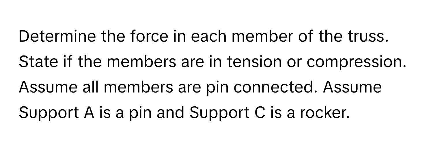 Determine the force in each member of the truss. State if the members are in tension or compression. Assume all members are pin connected. Assume Support A is a pin and Support C is a rocker.