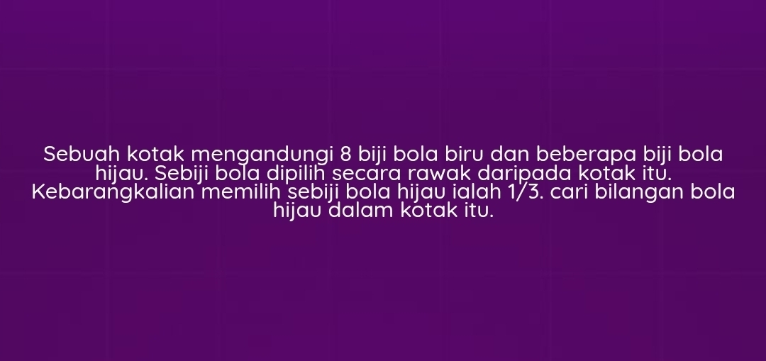 Sebuah kotak mengandungi 8 biji bola biru dan beberapa biji bola 
hijau. Sebiji bola dipilih secara rawak daripada kotak itǔ. 
Kebarańgkalian memiliḥ sebiji bola ḥijau ialah 1/3. cari bilangan bola 
hijau dalam kótak itu.