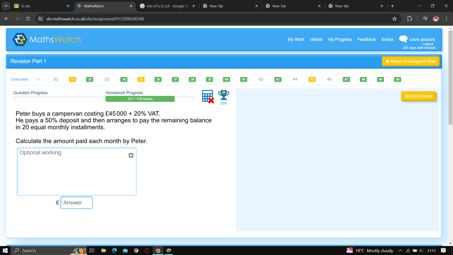 To do MathsWatch Icm of 5,12,3,8 - Google Se New Tab New Tab New Tab 
vle.mathswatch.co.uk/vle/assignment/9133900/40340 
MathsWatch My Work Videos My Progress Feedback Extras Leo's account
287 days until renewal 
Revision Part 1 ◆ Return to Assigned Work 
Overview 30 33 42 44 46 
Question Progress Homework Progress 
Submit Answer 
107 / 138 Marks
70%
Peter buys a campervan costing £45000+20% VAT. 
He pays a 50% deposit and then arranges to pay the remaining balance 
in 20 equal monthly installments. 
Calculate the amount paid each month by Peter. 
Optional working 
f Answer 
Search 18°C Mostly cloudy