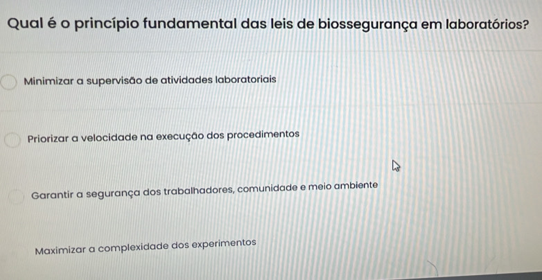 Qual é o princípio fundamental das leis de biossegurança em laboratórios?
Minimizar a supervisão de atividades laboratoriais
Priorizar a velocidade na execução dos procedimentos
Garantir a segurança dos trabalhadores, comunidade e meio ambiente
Maximizar a complexidade dos experimentos