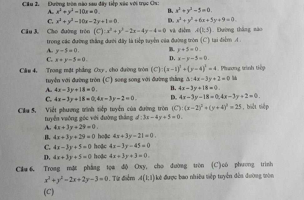 Đường tròn nào sau đây tiếp xúc với trục Ox:
A. x^2+y^2-10x=0. B. x^2+y^2-5=0.
C. x^2+y^2-10x-2y+1=0. D. x^2+y^2+6x+5y+9=0.
Câu 3. Cho đường tròn (C): x^2+y^2-2x-4y-4=0 và điểm A(1;5). Đường thắng nào
trong các đường thẳng dưới đây là tiếp tuyến của đường tròn (C) tại điểm A .
B.
A. y-5=0. y+5=0.
D.
C. x+y-5=0. x-y-5=0.
Câu 4. Trong mặt phẳng Oxy, cho đường tròn (C): (x-1)^2+(y-4)^2=4. Phương trình tiếp
tuyến với đường tròn (C) song song với đường thẳng △ :4x-3y+2=0 là
B.
A. 4x-3y+18=0. 4x-3y+18=0.
C. 4x-3y+18=0;4x-3y-2=0.
D. 4x-3y-18=0;4x-3y+2=0.
Câu 5. Viết phương trình tiếp tuyến của đường tròn (C): (x-2)^2+(y+4)^2=25 , biết tiếp
tuyến vuông góc với đường thẳng d:3x-4y+5=0.
A. 4x+3y+29=0.
B. 4x+3y+29=0 hoặc 4x+3y-21=0.
C. 4x-3y+5=0 hoặc 4x-3y-45=0
D. 4x+3y+5=0 hoặc 4x+3y+3=0.
Câu6. Trong mặt phẳng tọa độ Oxy, cho đường tròn (C)có phương trình
x^2+y^2-2x+2y-3=0. Từ điểm A(1;1) kẻ được bao nhiêu tiếp tuyến đến đường tròn
(C)