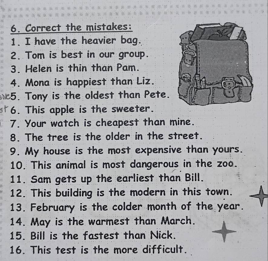 Correct the mistakes: 
1. I have the heavier bag. 
2. Tom is best in our group. 
3. Helen is thin than Pam. 
4. Mona is happiest than Liz. 
5. Tony is the oldest than Pete. 
st 6. This apple is the sweeter. 
7. Your watch is cheapest than mine. 
8. The tree is the older in the street. 
9. My house is the most expensive than yours. 
10. This animal is most dangerous in the zoo. 
11. Sam gets up the earliest than Bill. 
12. This building is the modern in this town. 
13. February is the colder month of the year. 
14. May is the warmest than March. 
15. Bill is the fastest than Nick. 
16. This test is the more difficult.