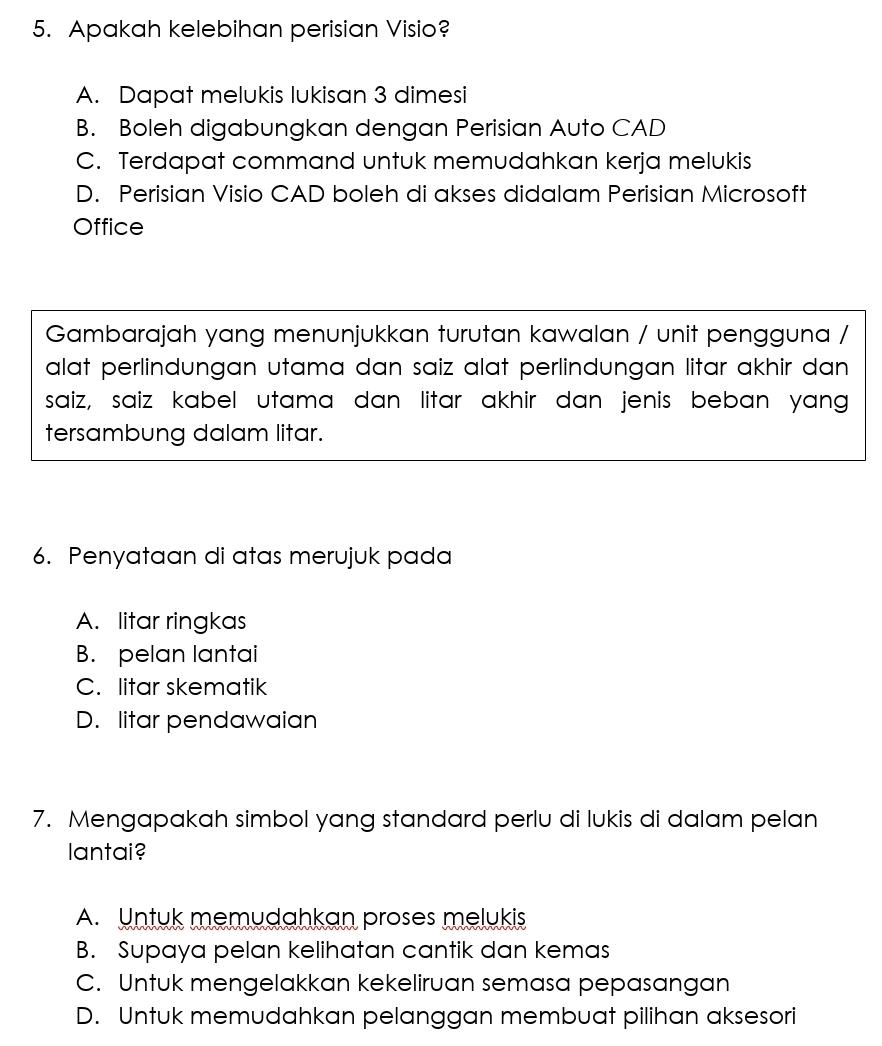 Apakah kelebihan perisian Visio?
A. Dapat melukis lukisan 3 dimesi
B. Boleh digabungkan dengan Perisian Auto CAD
C. Terdapat command untuk memudahkan kerja melukis
D. Perisian Visio CAD boleh di akses didalam Perisian Microsoft
Office
Gambarajah yang menunjukkan turutan kawalan / unit pengguna /
alat perlindungan utama dan saiz alat perlindungan litar akhir dan 
saiz, saiz kabel utama dan litar akhir dan jenis beban yang
tersambung dalam litar.
6. Penyataan di atas merujuk pada
A. litar ringkas
B. pelan lantai
C. litar skematik
D. litar pendawaian
7. Mengapakah simbol yang standard perlu di lukis di dalam pelan
lantai?
A. Untuk memudahkan proses melukis
B. Supaya pelan kelihatan cantik dan kemas
C. Untuk mengelakkan kekeliruan semasa pepasangan
D. Untuk memudahkan pelanggan membuat pilihan aksesori