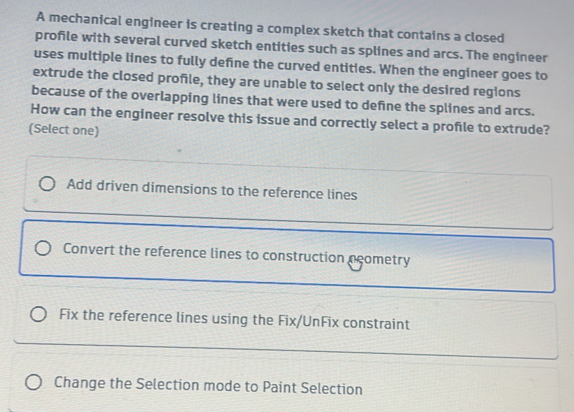 A mechanical engineer is creating a complex sketch that contains a closed
profile with several curved sketch entities such as splines and arcs. The engineer
uses multiple lines to fully defne the curved entities. When the engineer goes to
extrude the closed profile, they are unable to select only the desired regions
because of the overlapping lines that were used to define the splines and arcs.
How can the engineer resolve this issue and correctly select a profile to extrude?
(Select one)
Add driven dimensions to the reference lines
Convert the reference lines to construction neometry
Fix the reference lines using the Fix/UnFix constraint
Change the Selection mode to Paint Selection