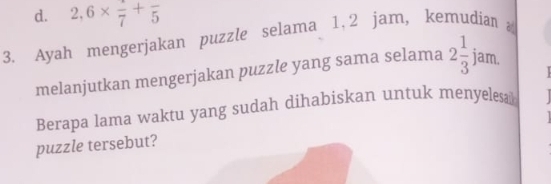 d. 2,6* frac 7+frac 5
3. Ayah mengerjakan puzzle selama 1, 2 jam, kemudian 
melanjutkan mengerjakan puzzle yang sama selama 2 1/3 jam. 
Berapa lama waktu yang sudah dihabiskan untuk menyelesa
puzzle tersebut?