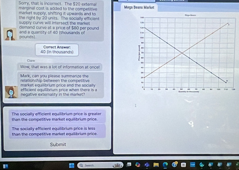 Sorry, that is incorrect. The $20 external
marginal cost is added to the competitive Mega Beans Market
market supply, shifting it upwards and to
the right by 20 units. The socially efficient 
supply curve will intersect the market
demand curve at a price of $80 per pound
and a quantity of 40 (thousands of
pounds). 
Correct Answer:
40 (in thousands) 
Clare
Wow, that was a lot of information at once!
Mark, can you please summarize the
relationship between the competitive
market equilibrium price and the socially
efficient equilibrium price when there is a0
negative externality in the market?
The socially efficient equilibrium price is greater
than the competitive market equilibrium price.
The socially efficient equilibrium price is less
than the competitive market equilibrium price.
Submit
Search