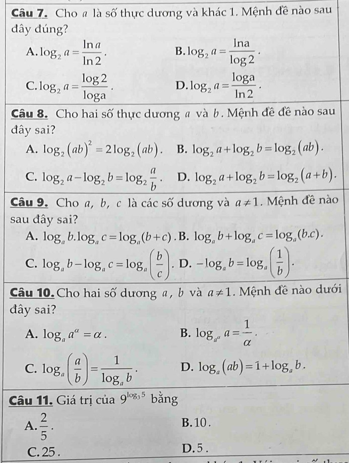 Cho # là số thực dương và khác 1. Mệnh đề nào sau
đây đúng?
A. log _2a= ln a/ln 2 . log _2a= ln a/log 2 .
B.
C. log _2a= log 2/log a . log _2a= log a/ln 2 .
D.
Câu 8. Cho hai số thực dương # và b. Mệnh đề đề nào sau
đây sai?
A. log _2(ab)^2=2log _2(ab). B. log _2a+log _2b=log _2(ab).
C. log _2a-log _2b=log _2 a/b . D. log _2a+log _2b=log _2(a+b).
Câu 9. Cho a, b, c là các số dương và a!= 1.  Mệnh đề nào
sau đây sai?
A. log _ab.log _ac=log _a(b+c). B. log _ab+log _ac=log _a(b.c).
C. log _ab-log _ac=log _a( b/c ). D. -log _ab=log _a( 1/b ).
Câu 10. Cho hai số dương a , b và a!= 1.  Mệnh đề nào dưới
đây sai?
A. log _aa^a=alpha . B. log _a^(a^a)a= 1/alpha  .
C. log _a( a/b )=frac 1log _ab. D. log _a(ab)=1+log _ab.
Câu 11. Giá trị của 9^(log _3)5 bằng
A.  2/5 .
B. 10 .
C. 25 . D. 5 .