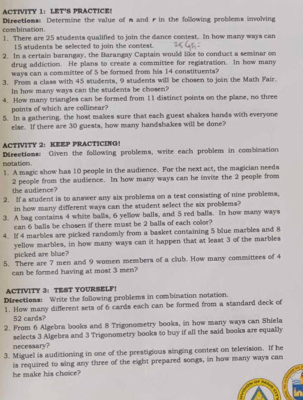 ACTIVITY 1： LET’S PRACTICE!
Directions: Determine the value of n and r in the following problems involving
combination.
1. There are 25 students qualified to join the dance contest. In how many ways can
15 students be selected to join the contest.
2. In a certain barangay, the Barangay Captain would like to conduct a seminar on
drug addiction. He plans to create a committee for registration. In how many
ways can a committee of 5 be formed from his 14 constituents?
3. From a class with 45 students, 9 students will be chosen to join the Math Fair.
In how many ways can the students be chosen?
4. How many triangles can be formed from 11 distinct points on the plane, no three
points of which are collinear?
5. In a gathering, the host makes sure that each guest shakes hands with everyone
else. If there are 30 guests, how many handshakes will be done?
ACTIVITY 2: KEEP PRACTICING!
Directions: Given the following problems, write each problem in combination
notation.
1. A magic show has 10 people in the audience. For the next act, the magician needs
2 people from the audience. In how many ways can he invite the 2 people from
the audience?
2. If a student is to answer any six problems on a test consisting of nine problems,
in how many different ways can the student select the six problems?
3. A bag contains 4 white balls, 6 yellow balls, and 5 red balls. In how many ways
can 6 balls be chosen if there must be 2 balls of each color?
4. If 4 marbles are picked randomly from a basket containing 5 blue marbles and 8
yellow marbles, in how many ways can it happen that at least 3 of the marbles
picked are blue?
5. There are 7 men and 9 women members of a club. How many committees of 4
can be formed having at most 3 men?
ACTIVITY 3： TEST YOURSELF！
Directions: Write the following problems in combination notation.
1. How many different sets of 6 cards each can be formed from a standard deck of
52 cards?
2. From 6 Algebra books and 8 Trigonometry books, in how many ways can Shiela
selects 3 Algebra and 3 Trigonometry books to buy if all the said books are equally
necessary?
3. Miguel is auditioning in one of the prestigious singing contest on television. If he
is required to sing any three of the eight prepared songs, in how many ways can
he make his choice?
a