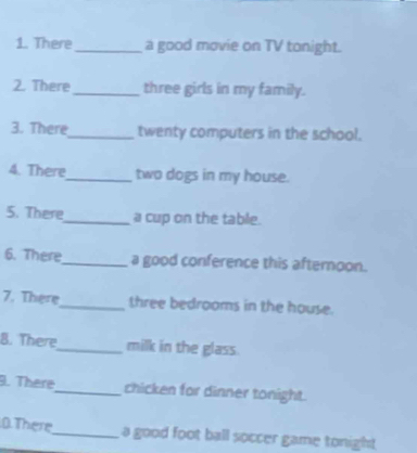 There _a good movie on TV tonight. 
2. There _three girls in my family. 
3. There_ twenty computers in the school. 
4. There_ two dogs in my house. 
5. There_ a cup on the table. 
6. There_ a good conference this afternoon. 
7. There_ three bedrooms in the house. 
8. There_ milk in the glass. 
9. There_ chicken for dinner tonight. 
0. There_ a good foot ball soccer game tonight