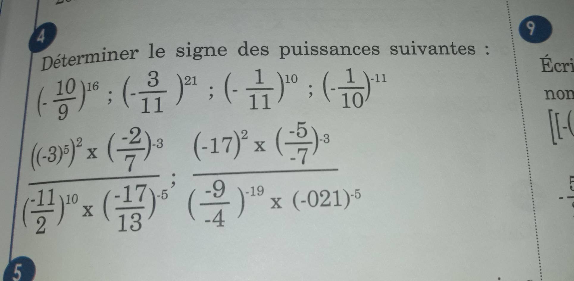 4 
9 
Déterminer le signe des puissances suivantes :
(- 10/9 )^16;(- 3/11 )^21;(- 1/11 )^10; (- 1/10 )^-11
Écri 
non
(frac ((3)^2)^2* ( (-2)/7 )^3 (-11)/2 )^10* ( (-17)/13 )^5;frac (-17)^2* ( (-5)/-7 )^3( (-9)/-4 )^10* (-021)^5
5