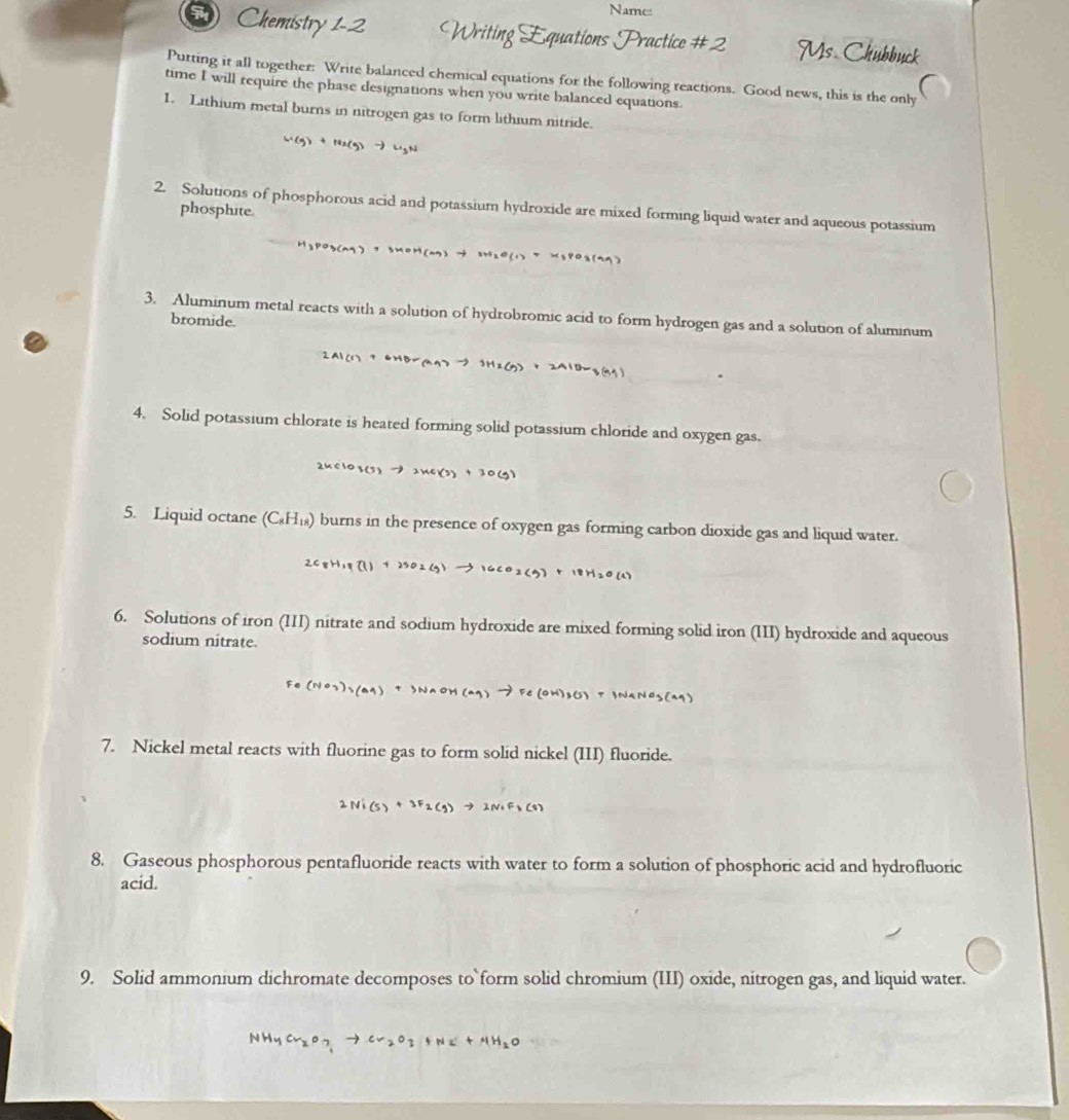 Name
Chemistry 1-2  
Putting it all together: Write balanced chemical equations for the following reactions. Good news, this is the only
time I will require the phase designations when you write balanced equations.
1. Lithium metal burns in nitrogen gas to form lithium nitride.
W(g) + 14x(g) → Ligh
2. Solutions of phosphorous acid and potassium hydroxide are mixed forming liquid water and aqueous potassium
phosphite.
H2PO3(ng) 7 5MOH(n7) → 3HaO(1 T Xg8O3(99)
3. Aluminum metal reacts with a solution of hydrobromic acid to form hydrogen gas and a solution of aluminum
bromide.
2Al(1)  6HB=q) -9 3Hz(g) + 2AlOw,
4. Solid potassium chlorate is heated forming solid potassium chloride and oxygen gas.
24 c10 3(5 to 2xc(3)+30(g
5. Liquid octane (C_8H_18) burns in the presence of oxygen gas forming carbon dioxide gas and liquid water.
2C_8H_19(l)+25O_2(g)to 16CO_2(g)+18H_2O(l)
6. Solutions of iron (III) nitrate and sodium hydroxide are mixed forming solid iron (III) hydroxide and aqueous
sodium nitrate.
Fe(NO_3)_3(aq)+SNaOH(aq)to Fe(OH)_3(s) 、 TNaNO_3(CaO
7. Nickel metal reacts with fluorine gas to form solid nickel (III) fluoride.
2Ni(s)+2F_2(g)to 2NiF_3(s)
8. Gaseous phosphorous pentafluoride reacts with water to form a solution of phosphoric acid and hydrofluoric
acid.
9. Solid ammonium dichromate decomposes to`form solid chromium (III) oxide, nitrogen gas, and liquid water.
NH_4Cr_2O_3to Cr_2O_3+N_2+HH_2O