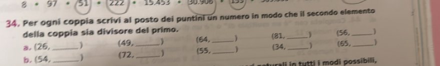 8· 97 51 
34. Per ogni coppia scrivi al posto dei puntini un numero in modo che il secondo elemento 
della coppia sia divisore del primo. 
a, (26, ) (49, ) (64, (81, _1 (56,_ 
b. (54,_ _(72, __(55,__ ) (34, _(65, _ 
rali i n tutti i modi possibili.