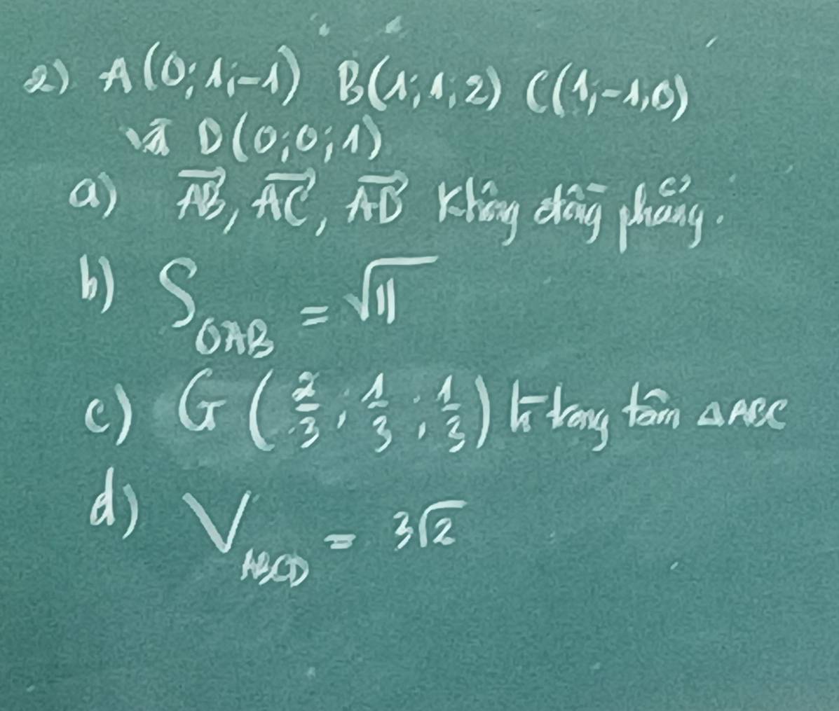 A(0;A;-1) B(A;4,2) C(4,-1,0)
D(0;0;1)
a) vector AB, vector AC, vector AD Khing dag phány.
b) S_672=sqrt(11)
( ) G( 2/3 , 1/3 , 1/3 ) Lilery tom △ ABC
d) V_1/2=3sqrt(2)