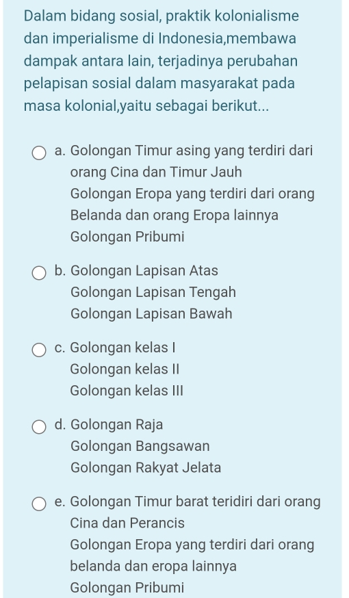 Dalam bidang sosial, praktik kolonialisme
dan imperialisme di Indonesia,membawa
dampak antara lain, terjadinya perubahan
pelapisan sosial dalam masyarakat pada
masa kolonial,yaitu sebagai berikut...
a. Golongan Timur asing yang terdiri dari
orang Cina dan Timur Jauh
Golongan Eropa yang terdiri dari orang
Belanda dan orang Eropa lainnya
Golongan Pribumi
b. Golongan Lapisan Atas
Golongan Lapisan Tengah
Golongan Lapisan Bawah
c. Golongan kelas I
Golongan kelas II
Golongan kelas III
d. Golongan Raja
Golongan Bangsawan
Golongan Rakyat Jelata
e. Golongan Timur barat teridiri dari orang
Cina dan Perancis
Golongan Eropa yang terdiri dari orang
belanda dan eropa lainnya
Golongan Pribumi